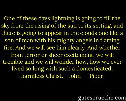 One of these days lightning is going to fill the sky from the<br />rising of the sun to its setting, and there is going to appear in the<br />clouds one like a son of man with his mighty angels in flaming<br />fire. And we will see him clearly. And whether from terror or<br />sheer excitement, we will tremble and we will wonder how, how<br />we ever lived so long with such a domesticated, harmless Christ. - John      Piper