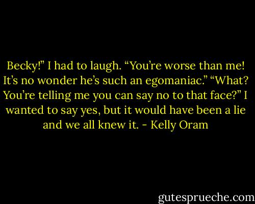 Becky!” I had to laugh. “You’re worse than me! It’s no wonder he’s such an egomaniac.”<br />“What? You’re telling me you can say no to that face?”<br />I wanted to say yes, but it would have been a lie and we all knew it. - Kelly Oram