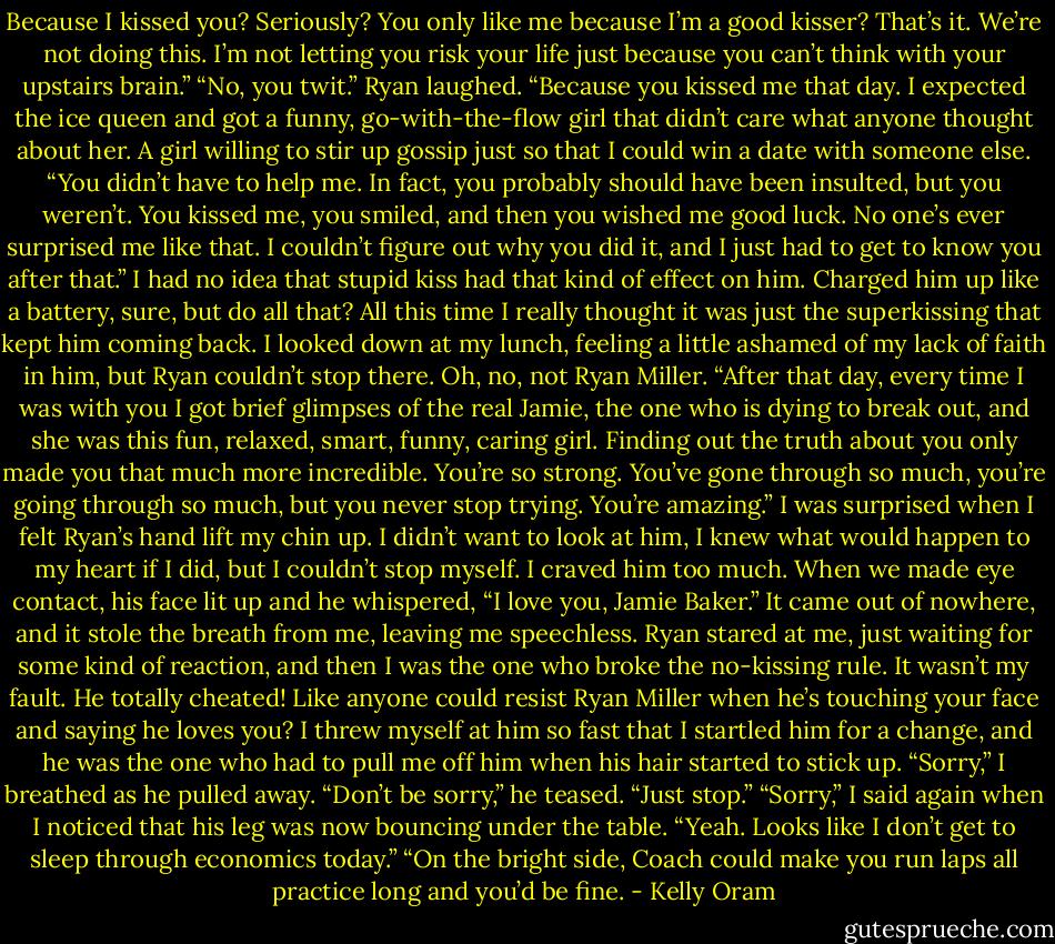 Because I kissed you? Seriously? You only like me because I’m a good kisser? That’s it. We’re not doing this. I’m not letting you risk your life just<br />because you can’t think with your upstairs brain.”<br />“No, you twit.” Ryan laughed. “Because you kissed me that day. I expected the ice queen and got a funny, go-with-the-flow girl that didn’t care what<br />anyone thought about her. A girl willing to stir up gossip just so that I could win a date with someone else.<br />“You didn’t have to help me. In fact, you probably should have been insulted, but you weren’t.<br />You kissed me, you smiled, and then you wished me good luck. No one’s ever surprised me like that. I couldn’t figure out why you did it, and I just<br />had to get to know you after that.” I had no idea that stupid kiss had that kind of effect on him. Charged him up like a battery, sure, but do all that? All<br />this time I really thought it was just the superkissing that kept him coming back. I looked down at my lunch, feeling a little ashamed of my lack of faith<br />in him, but Ryan couldn’t stop there.<br />Oh, no, not Ryan Miller.<br />“After that day, every time I was with you I got brief glimpses of the real Jamie, the one who is dying to break out, and she was this fun, relaxed,<br />smart, funny, caring girl. Finding out the truth about you only made you that much more incredible. You’re so strong. You’ve gone through so much,<br />you’re going through so much, but you never stop trying. You’re amazing.” I was surprised when I felt Ryan’s hand lift my chin up. I didn’t want to look<br />at him, I knew what would happen to my heart if I did, but I couldn’t stop myself. I craved him too much.<br />When we made eye contact, his face lit up and he whispered, “I love you, Jamie Baker.” It came out of nowhere, and it stole the breath from me,<br />leaving me speechless. Ryan stared at me, just waiting for some kind of reaction, and then I was the one who broke the no-kissing rule.<br />It wasn’t my fault. He totally cheated! Like anyone could resist Ryan Miller when he’s touching your face and saying he loves you?<br />I threw myself at him so fast that I startled him for a change, and he was the one who had to pull me off him when his hair started to stick up.<br />“Sorry,” I breathed as he pulled away.<br />“Don’t be sorry,” he teased. “Just stop.”<br />“Sorry,” I said again when I noticed that his leg was now bouncing under the table.<br />“Yeah. Looks like I don’t get to sleep through economics today.”<br />“On the bright side, Coach could make you run laps all practice long and you’d be fine. - Kelly Oram