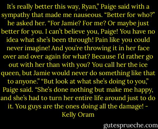 It’s really better this way, Ryan,” Paige said with a sympathy that made me nauseous.<br />“Better for who?” he asked her. “For Jamie? For me? Or maybe just better for you. I can’t believe you, Paige! You have no idea what she’s been<br />through! Pain like you could never imagine! And you’re throwing it in her face over and over again for what? Because I’d rather go out with her than<br />with you?<br />You call her the ice queen, but Jamie would never do something like that to anyone.”<br />“But look at what she’s doing to you,” Paige said.<br />“She’s done nothing but make me happy, and she’s had to turn her entire life around just to do it.<br />You guys are the ones doing all the damage! - Kelly Oram