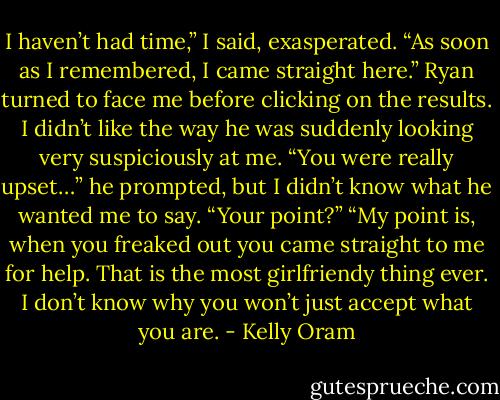I haven’t had time,” I said, exasperated. “As soon as I remembered, I came straight here.” Ryan turned to face me before clicking on the results. I<br />didn’t like the way he was suddenly looking very suspiciously at me. “You were really upset…” he prompted, but I didn’t know what he wanted me to<br />say.<br />“Your point?”<br />“My point is, when you freaked out you came straight to me for help. That is the most girlfriendy thing ever. I don’t know why you won’t just accept<br />what you are. - Kelly Oram
