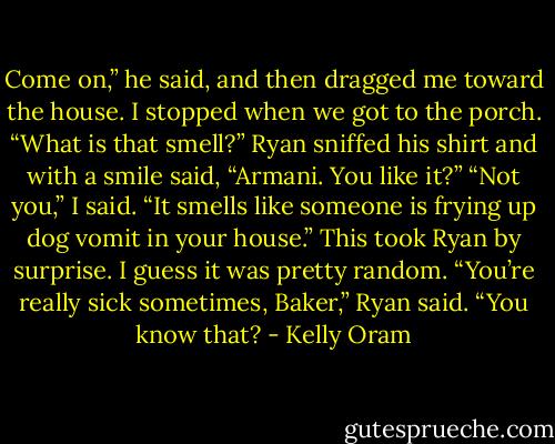 Come on,” he said, and then dragged me toward the house.<br />I stopped when we got to the porch. “What is that smell?”<br />Ryan sniffed his shirt and with a smile said, “Armani. You like it?”<br />“Not you,” I said. “It smells like someone is frying up dog vomit in your house.” This took Ryan by surprise. I guess it was pretty random. “You’re<br />really sick sometimes, Baker,” Ryan said. “You know that? - Kelly Oram