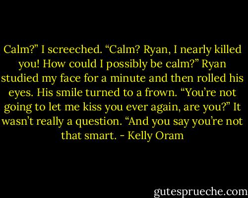 Calm?” I screeched. “Calm? Ryan, I nearly killed you! How could I possibly be calm?” Ryan studied my face for a minute and then rolled his eyes.<br />His smile turned to a frown. “You’re not going to let me kiss you ever again, are you?” It wasn’t really a question.<br />“And you say you’re not that smart. - Kelly Oram