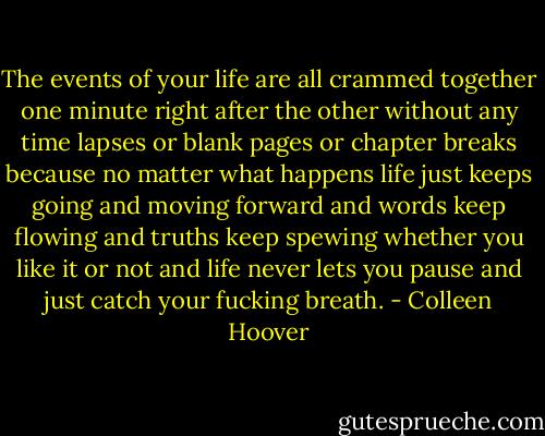 The events of your life are all crammed together one minute right after the other without any time lapses or blank pages or chapter breaks because no matter what happens life just keeps going and moving forward and words keep flowing and truths keep spewing whether you like it or not and life never lets you pause and just catch your fucking breath. - Colleen Hoover