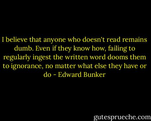 I believe that anyone who doesn't read remains dumb. Even if they know how, failing to regularly ingest the written word dooms them to ignorance, no matter what else they have or do - Edward Bunker