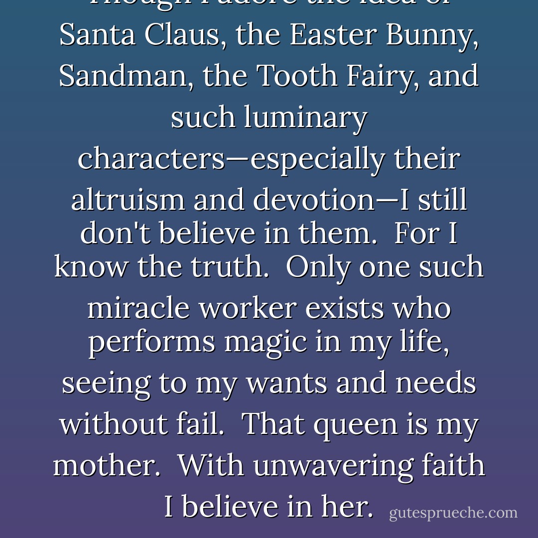 Though I adore the idea of Santa Claus, the Easter Bunny, Sandman, the Tooth Fairy, and such luminary characters—especially their altruism and devotion—I still don't believe in them.  For I know the truth.  Only one such miracle worker exists who performs magic in my life, seeing to my wants and needs without fail.  That queen is my mother.  With unwavering faith I believe in her. - Richelle E. Goodrich