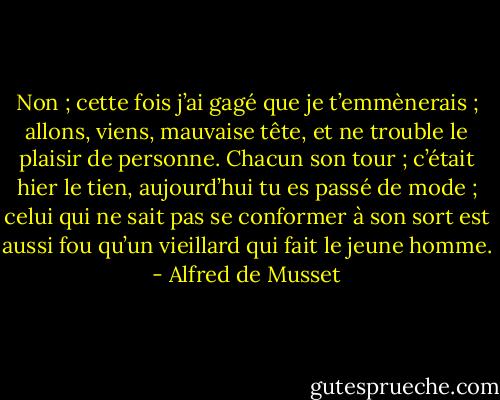 Non ; cette fois j’ai gagé que je t’emmènerais ; allons, viens, mauvaise tête, et ne trouble le plaisir de personne. Chacun son tour ; c’était hier le tien, aujourd’hui tu es passé de mode ; celui qui ne sait pas se conformer à son sort est aussi fou qu’un vieillard qui fait le jeune homme. - Alfred de Musset