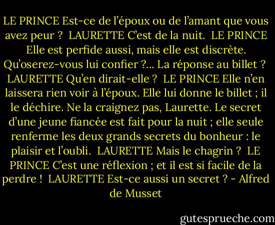 LE PRINCE<br />Est-ce de l’époux ou de l’amant que vous avez peur ?<br /><br />LAURETTE<br />C’est de la nuit.<br /><br />LE PRINCE<br />Elle est perfide aussi, mais elle est discrète. Qu’oserez-vous lui confier ?... La réponse au billet ?<br /><br />LAURETTE<br />Qu’en dirait-elle ?<br /><br />LE PRINCE<br />Elle n’en laissera rien voir à l’époux.<br />Elle lui donne le billet ; il le déchire.<br />Ne la craignez pas, Laurette. Le secret d’une jeune fiancée est fait pour la nuit ; elle seule renferme les deux grands secrets du bonheur : le plaisir et l’oubli.<br /><br />LAURETTE<br />Mais le chagrin ?<br /><br />LE PRINCE<br />C’est une réflexion ; et il est si facile de la perdre !<br /><br />LAURETTE<br />Est-ce aussi un secret ? - Alfred de Musset