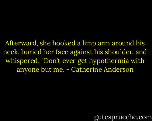 Afterward, she hooked a limp arm around his neck, buried her face against his shoulder, and whispered, "Don't ever get hypothermia with anyone but me. - Catherine Anderson