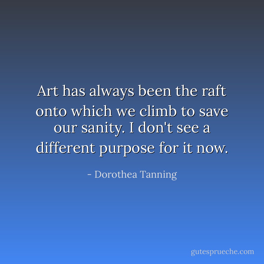 Art has always been the raft onto which we climb to save our sanity. I don't see a different purpose for it now. - Dorothea Tanning