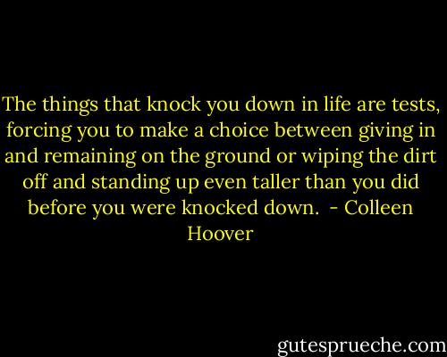 The things that knock you down in life are tests, forcing you to make a choice between giving in and remaining on the ground or wiping the dirt off and standing up even taller than you did before you were knocked down.  - Colleen Hoover