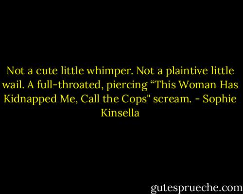 Not a cute little whimper. Not a plaintive little wail. A full-throated, piercing “This Woman Has Kidnapped Me, Call the Cops" scream. - Sophie Kinsella