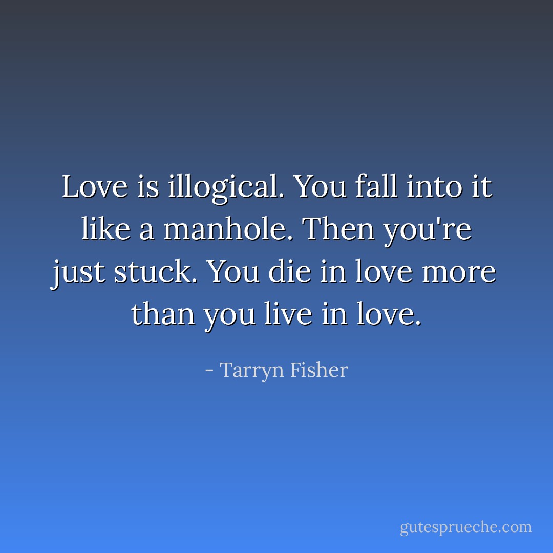 Love is illogical. You fall into it like a manhole. Then you're just stuck. You die in love more than you live in love. - Tarryn Fisher