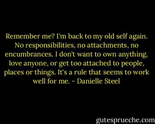 Remember me? I'm back to my old self again. No responsibilities, no attachments, no encumbrances. I don't want to own anything, love anyone, or get too attached to people, places or things. It's a rule that seems to work well for me. - Danielle Steel