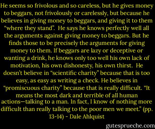 He seems so frivolous and so careless, but he gives money to beggars, not frivolously or carelessly, but because he believes in giving money to beggars, and giving it to them “where they stand”.<br /><br />He says he knows perfectly well all the arguments against giving money to beggars. But he finds those to be precisely the arguments for giving money to them. If beggars are lazy or deceptive or wanting a drink, he knows only too well his own lack of motivation, his own dishonesty, his own thirst.<br /><br />He doesn’t believe in “scientific charity” because that is too easy, as easy as writing a check. He believes in “promiscuous charity” because that is really difficult. “It means the most dark and terrible of all human actions—talking to a man. In fact, I know of nothing more difficult than really talking to the poor men we meet.” (pp. 13-14) - Dale Ahlquist