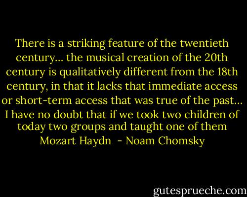 There is a striking feature of the twentieth century… the musical creation of the 20th century is qualitatively different from the 18th century, in that it lacks that immediate access or short-term access that was true of the past… I have no doubt that if we took two children of today two groups and taught one of them Mozart Haydn  - Noam Chomsky