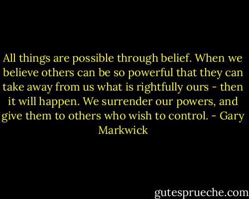 All things are possible through belief. When we believe others can be so powerful that they can take away from us what is rightfully ours - then it will happen. We surrender our powers, and give them to others who wish to control. - Gary Markwick