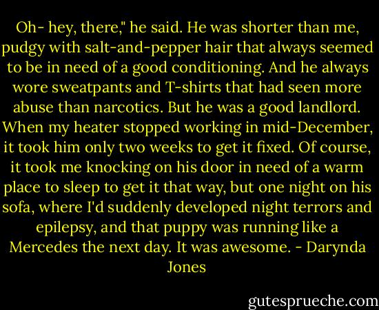 Oh- hey, there," he said. He was shorter than me, pudgy with salt-and-pepper hair that always seemed to be in need of a good conditioning. And he always wore sweatpants and T-shirts that had seen more abuse than narcotics. But he was a good landlord. When my heater stopped working in mid-December, it took him only two weeks to get it fixed. Of course, it took me knocking on his door in need of a warm place to sleep to get it that way, but one night on his sofa, where I'd suddenly developed night terrors and epilepsy, and that puppy was running like a Mercedes the next day. It was awesome. - Darynda Jones