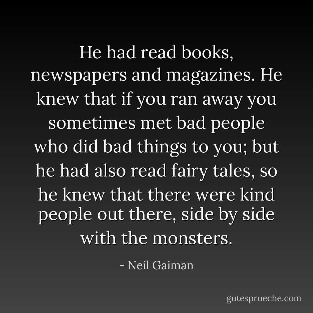 He had read books, newspapers and magazines. He knew that if you ran away you sometimes met bad people who did bad things to you; but he had also read fairy tales, so he knew that there were kind people out there, side by side with the monsters. - Neil Gaiman