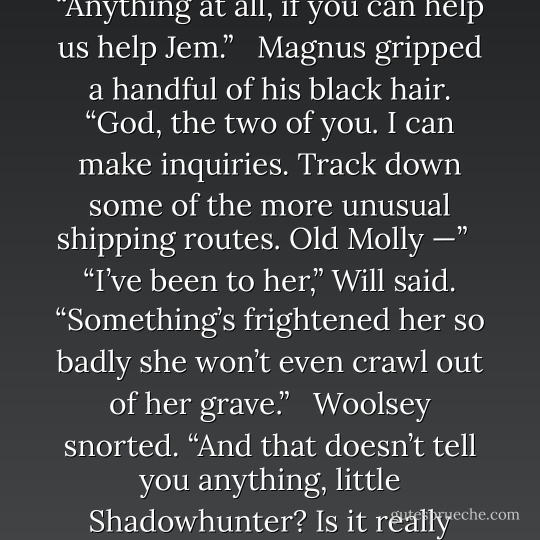 You do not want to help us,” Will said to Magnus. “You do not want to position yourself as an enemy of Mortmain’s.”<br /> <br />“Well, can you blame him?” Woolsey rose in a whirl of yellow silk. “What could you possibly have to offer that would make the risk worth it to him?”<br /> <br />“I will give you anything,” said Tessa in a low voice that Will felt in his bones. “Anything at all, if you can help us help Jem.”<br /> <br />Magnus gripped a handful of his black hair. “God, the two of you. I can make inquiries. Track down some of the more unusual shipping routes. Old Molly —”<br /> <br />“I’ve been to her,” Will said. “Something’s frightened her so badly she won’t even crawl out of her grave.”<br /> <br />Woolsey snorted. “And that doesn’t tell you anything, little Shadowhunter? Is it really worth all this, just to stretch your friend’s life out another few months, another year? He will die anyway. And the sooner he dies, the sooner you can have his fiancée, the one you’re in love with.” He cut his amused gaze toward Tessa. “Really you ought to be counting down the days till he expires with great eagerness. - Cassandra Clare