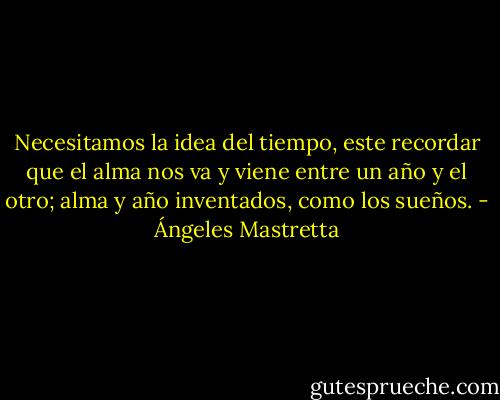 Necesitamos la idea del tiempo, este recordar que el alma nos va y viene entre un año y el otro; alma y año inventados, como los sueños. - Ángeles Mastretta