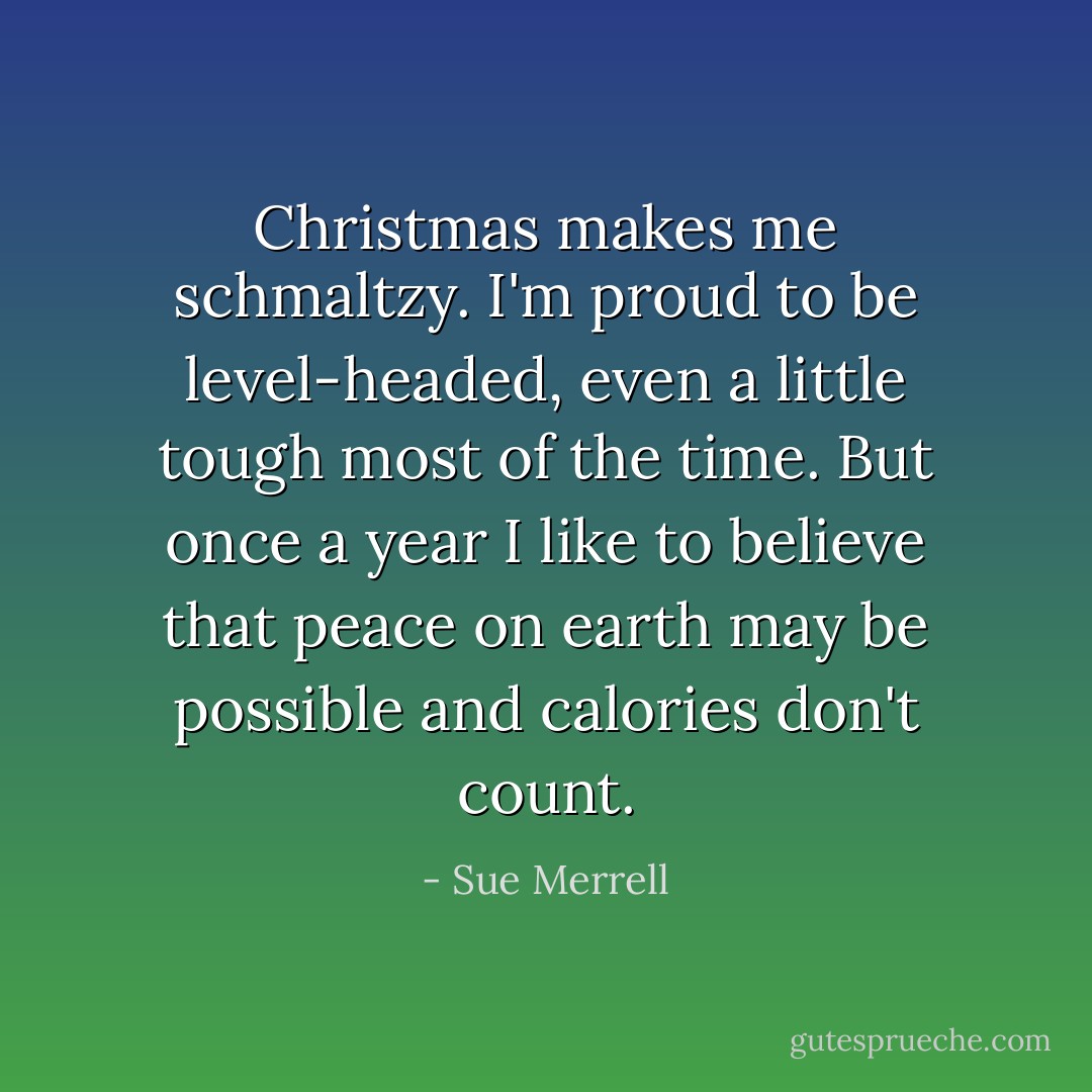 Christmas makes me schmaltzy. I'm proud to be level-headed, even a little tough most of the time. But once a year I like to believe that peace on earth may be possible and calories don't count. - Sue Merrell