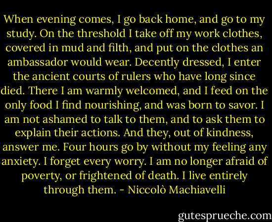 When evening comes, I go back home, and go to my study. On the threshold I take off my work clothes, covered in mud and filth, and put on the clothes an ambassador would wear. Decently dressed, I enter the ancient courts of rulers who have long since died. There I am warmly welcomed, and I feed on the only food I find nourishing, and was born to savor. I am not ashamed to talk to them, and to ask them to explain their actions. And they, out of kindness, answer me. Four hours go by without my feeling any anxiety. I forget every worry. I am no longer afraid of poverty, or frightened of death. I live entirely through them. - Niccolò Machiavelli