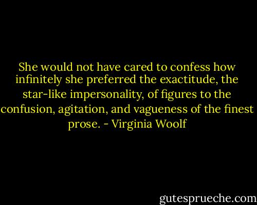 She would not have cared to confess how infinitely she preferred the exactitude, the star-like impersonality, of figures to the confusion, agitation, and vagueness of the finest prose. - Virginia Woolf