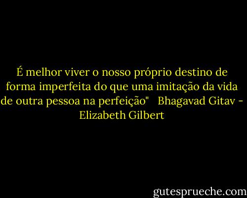 É melhor viver o nosso próprio destino de forma imperfeita do que uma imitação da vida de outra pessoa na perfeição" <br /><br />Bhagavad Gitav - Elizabeth Gilbert