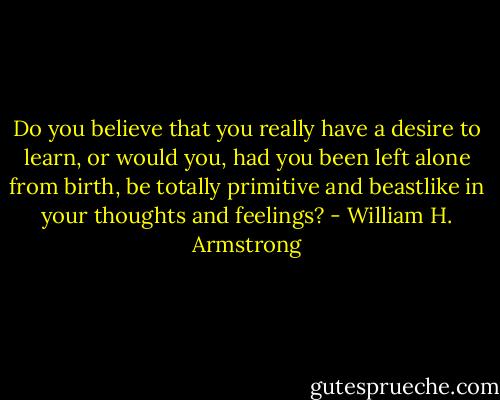 Do you believe that you really have a desire to learn, or would you, had you been left alone from birth, be totally primitive and beastlike in your thoughts and feelings? - William H. Armstrong