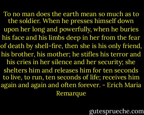 To no man does the earth mean so much as to the soldier. When he presses himself down upon her long and powerfully, when he buries his face and his limbs deep in her from the fear of death by shell-fire, then she is his only friend, his brother, his mother; he stifles his terror and his cries in her silence and her security; she shelters him and releases him for ten seconds to live, to run, ten seconds of life; receives him again and again and often forever. - Erich Maria Remarque