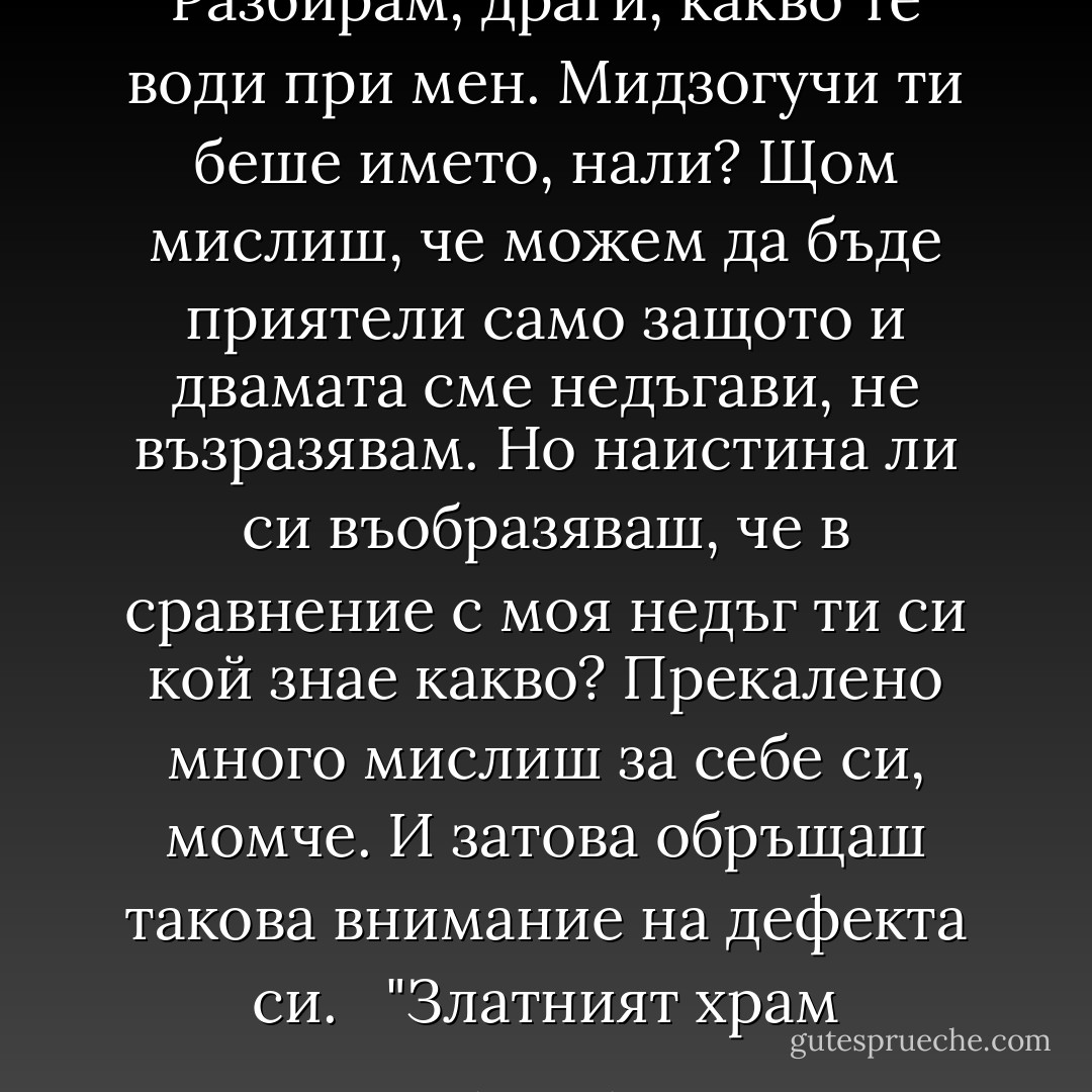 Разбирам, драги, какво те води при мен. Мидзогучи ти беше името, нали? Щом мислиш, че можем да бъде приятели само защото и двамата сме недъгави, не възразявам. Но наистина ли си въобразяваш, че в сравнение с моя недъг ти си кой знае какво? Прекалено много мислиш за себе си, момче. И затова обръщаш такова внимание на дефекта си. <br /><br />"Златният храм - Yukio Mishima