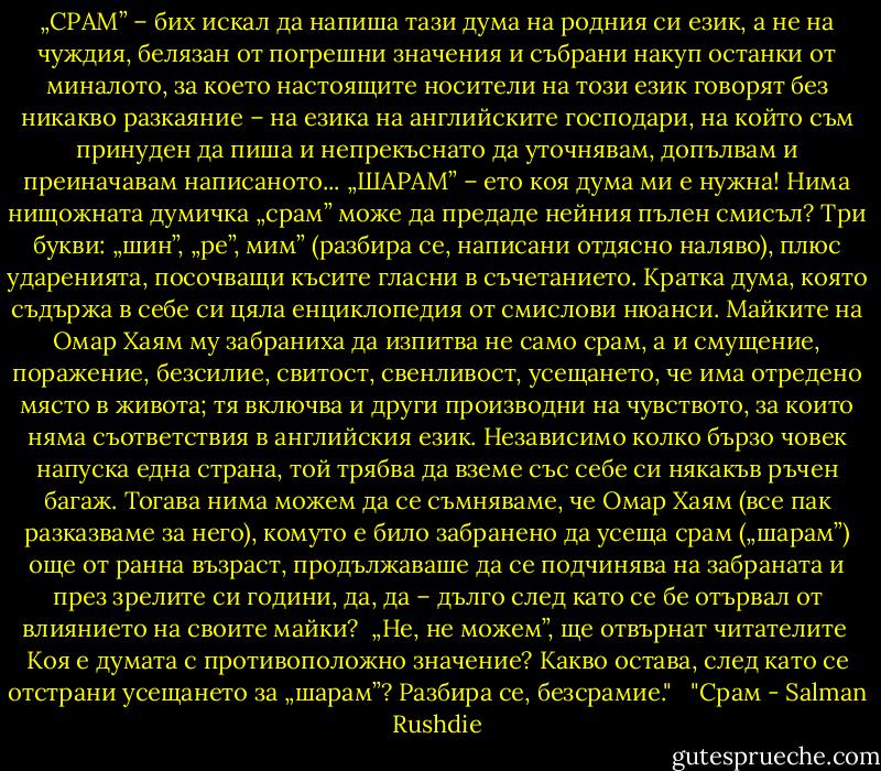 „СРАМ” – бих искал да напиша тази дума на родния си език, а не на чуждия, белязан от погрешни значения и събрани накуп останки от миналото, за което настоящите носители на този език говорят без никакво разкаяние – на езика на английските господари, на който съм принуден да пиша и непрекъснато да уточнявам, допълвам и преиначавам написаното...<br />„ШАРАМ” – ето коя дума ми е нужна! Нима нищожната думичка „срам” може да предаде нейния пълен смисъл? Три букви: „шин”, „ре”, мим” (разбира се, написани отдясно наляво), плюс ударенията, посочващи късите гласни в съчетанието. Кратка дума, която съдържа в себе си цяла енциклопедия от смислови нюанси. Майките на Омар Хаям му забраниха да изпитва не само срам, а и смущение, поражение, безсилие, свитост, свенливост, усещането, че има отредено място в живота; тя включва и други производни на чувството, за които няма съответствия в английския език. Независимо колко бързо човек напуска една страна, той трябва да вземе със себе си някакъв ръчен багаж. Тогава нима можем да се съмняваме, че Омар Хаям (все пак разказваме за него), комуто е било забранено да усеща срам („шарам”) още от ранна възраст, продължаваше да се подчинява на забраната и през зрелите си години, да, да – дълго след като се бе отървал от влиянието на своите майки? <br />„Не, не можем”, ще отвърнат читателите<br /> Коя е думата с противоположно значение? Какво остава, след като се отстрани усещането за „шарам”? Разбира се, безсрамие." <br /><br />"Срам - Salman Rushdie