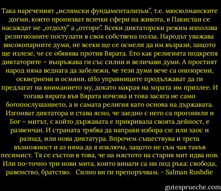 Така нареченият „ислямски фундаментализъм”, т.е. мюсюлманските догми, които пронизват всички сфери на живота, в Пакистан се насаждат не „отдолу” а „отгоре”. Всеки диктаторски режим използва религиозните постулати в своя собствена полза. Народът уважава високопарните думи, не всеки ще се осмели да им възрази, защото ще излезе, че се обявява против Вярата. Ето как религията подкрепя диктаторите – въоръжава ги със силни и величави думи. А простият народ няма веднага да забележи, че тези думи вече са опозорени, осквернени и осмяни.<br />	Но управниците продължават да ги предлагат на вниманието му, докато накрая на хората им призлее. И тогава вярата във Вярата изчезва и това засяга не само богопослушанието, а и самата религия като основа на държавата. Изгонват диктатора и става ясно, че заедно с него са прогонили и Бог – митът, с който държавата е прикривала своята дейност, е развенчан. И страната трябва да направи избора си: или хаос и разпад, или нова диктатура. Впрочем съществува и трета възможност и аз няма да я изключа, защото не съм чак такъв песимист. Тя се състои в това, че на мястото на стария мит идва нов. Или по-точно три нови мита, които винаги са ни под ръка: свобода, равенство, братство. <br /> Силно ви ги препоръчвам. - Salman Rushdie