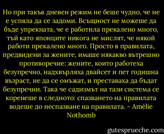 Но при такъв дневен режим не беше чудно, че не е успяла да се задоми. Всъщност не можеше да бъде упрекната, че е работила прекалено много, тъй като японците никога не мислят, че някой работи прекалено много. Просто в правилата, предвидени за жените, имаше някакво вътрешно противоречие: жените, които работеха безупречно, надхвърляха двайсет и пет годишна възраст, не да се омъжат, и преставаха да бъдат безупречни. Така че садизмът на тази система се коренеше в следното: спазването на правилата водеше до неспазване на правилата. - Amélie Nothomb