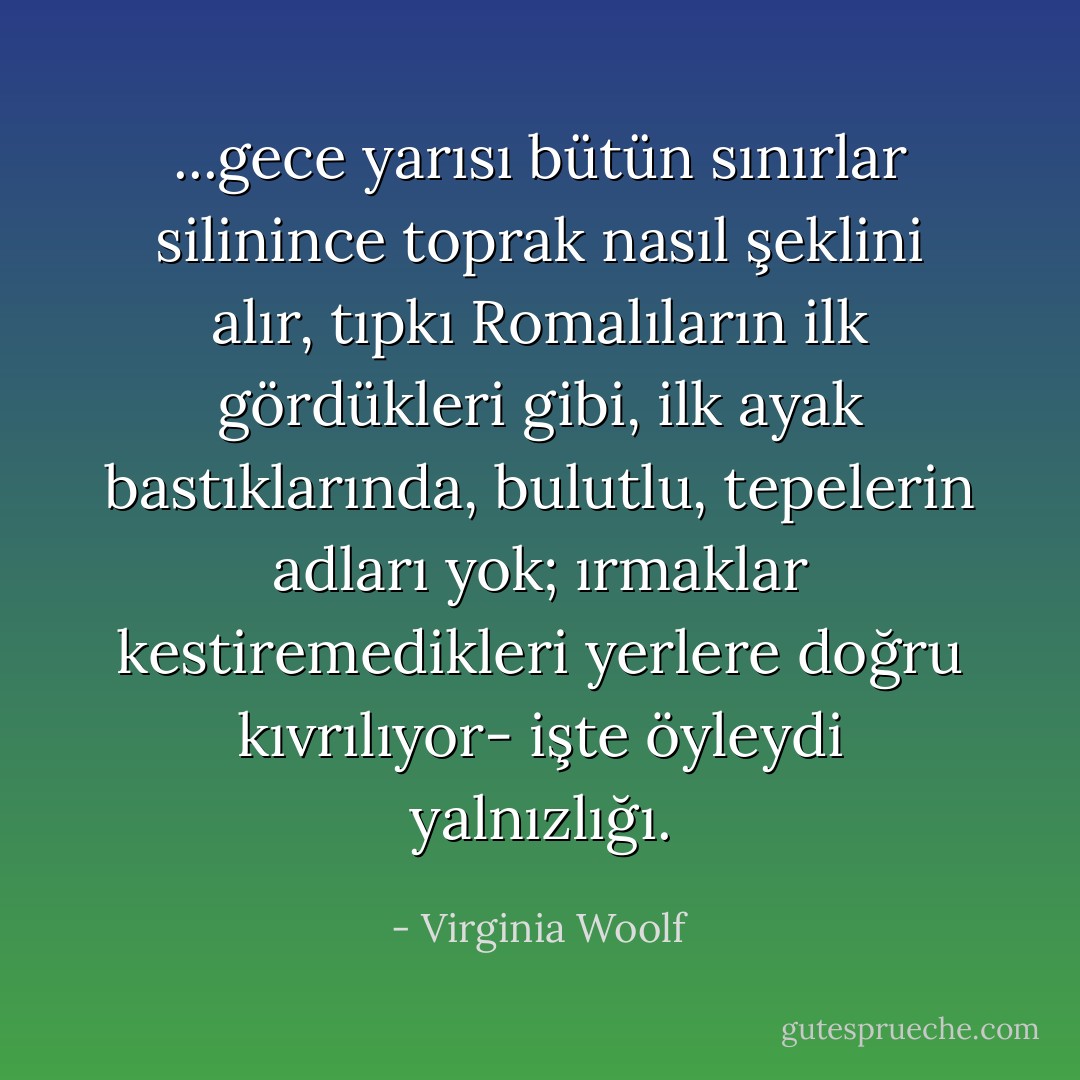 ...gece yarısı bütün sınırlar silinince toprak nasıl şeklini alır, tıpkı Romalıların ilk gördükleri gibi, ilk ayak bastıklarında, bulutlu, tepelerin adları yok; ırmaklar kestiremedikleri yerlere doğru kıvrılıyor- işte öyleydi yalnızlığı. - Virginia Woolf