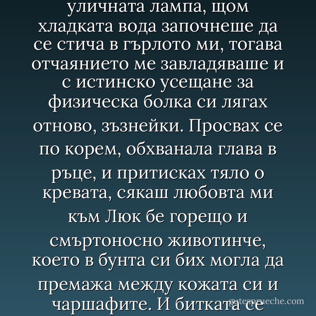 Понякога се пробуждах посред нощ, с пресъхнала уста, и преди още да изплувам от съня, нещо ми пошушваше да заспя пак, да се гмурна обратно в топлината, в безсъзнателността като в единствено затишие. Но вече си казвах: „Просто съм жадна, достатъчно е да се изправя, да ида до умивалника, да пия вода и пак да заспя”. Ала щом станех, щом видех в огледалото собствения си образ, смътно осветен от уличната лампа, щом хладката вода започнеше да се стича в гърлото ми, тогава отчаянието ме завладяваше и с истинско усещане за физическа болка си лягах отново, зъзнейки. Просвах се по корем, обхванала глава в ръце, и притисках тяло о кревата, сякаш любовта ми към Люк бе горещо и смъртоносно животинче, което в бунта си бих могла да премажа между кожата си и чаршафите. И битката се разразяваше. Паметта, въображението се превръщаха в жестоки врагове. Лицето на Люк, Кан, какво е било и какво би могло да бъде. И неспир отпорът на тялото ми, което бе сънено, на разума ми, който бе отвратен. Вирвах глава, съставях уравнения:”Аз съм аз, Доминик. Обичам Люк, който не ме обича. Несподелена любов, задължителна мъка. Точка. - Françoise Sagan