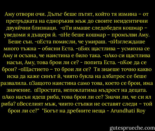 Аму отвори очи.<br />Дълъг беше пътят, който тя измина – от прегръдката на едноръкия мъж до своите неидентични двуяйчни близнаци. <br />-	Ти имаше следобеден кошмар – уведоми я дъщеря й.<br />-	Не беше кошмар – промълви Аму. Беше сън.<br />-	Еста помисли, че умираш.<br />-	Изглеждаше много тъжна – обясни Еста.<br />-	Бях щастлива – усмихна се Аму и осъзна, че наистина е било така.<br />-	Ако си щастлива насън, Аму, това брои ли се? - попита Еста.<br />-	Кое да се брои?<br />-	Щастието – то брои ли се?<br /><br />Тя знаеше точно какво иска да каже синът й, чиято букла на албатрос се беше развалила.<br />	Защото наистина само това, което се брои, има значение. <br />	Простата, непоклатима мъдрост на децата.<br />	Ако насън ядеш риба, това брои ли се? Значи ли, че си ял риба?<br />	Веселият мъж, чиито стъпки не оставят следи – той брои ли се?"<br /><br />"Богът на дребните неща - Arundhati Roy