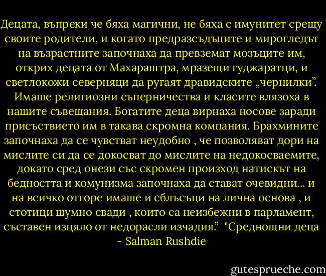 Децата, въпреки че бяха магични, не бяха с имунитет срещу своите родители, и когато предразсъдъците и мирогледът на възрастните започнаха да превземат мозъците им, открих децата от Махараштра, мразещи гуджаратци, и светлокожи северняци да ругаят дравидските „чернилки”. Имаше религиозни съперничества и класите влязоха в нашите съвещания. Богатите деца вирнаха носове заради присъствието им в такава скромна компания. Брахмините започнаха да се чувстват неудобно , че позволяват дори на мислите си да се докосват до мислите на недокосваемите, докато сред онези със скромен произход натискът на бедността и комунизма започнаха да стават очевидни... и на всичко отгоре имаше и сблъсъци на лична основа , и стотици шумно свади , които са неизбежни в парламент, съставен изцяло от недорасли изчадия.”<br /><br />"Среднощни деца - Salman Rushdie