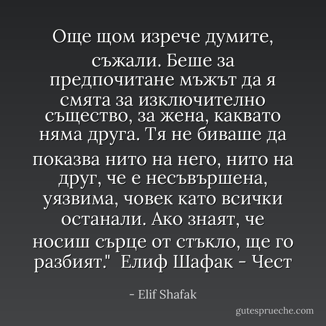 Още щом изрече думите, съжали. Беше за предпочитане мъжът да я смята за изключително същество, за жена, каквато няма друга. Тя не биваше да показва нито на него, нито на друг, че е несъвършена, уязвима, човек като всички останали. Ако знаят, че носиш сърце от стъкло, ще го разбият." <br />Елиф Шафак - Чест - Elif Shafak