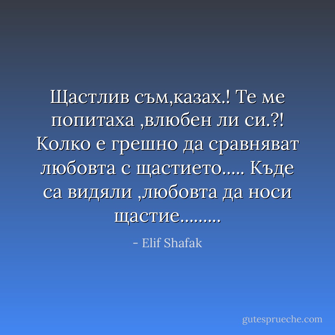 Щастлив съм,казах.!<br />Те ме попитаха ,влюбен ли си.?!<br />Колко е грешно да сравняват любовта с щастието.....<br />Къде са видяли ,любовта да носи щастие......... - Elif Shafak