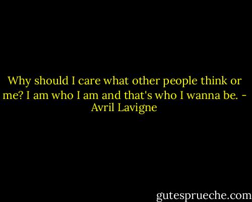 Why should I care what other people think or me? I am who I am and that's who I wanna be. - Avril Lavigne