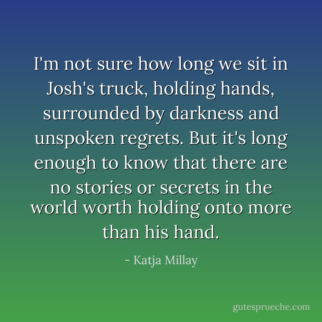 I'm not sure how long we sit in Josh's truck, holding hands, surrounded by darkness and unspoken regrets. But it's long enough to know that there are no stories or secrets in the world worth holding onto more than his hand. - Katja Millay