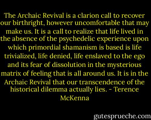 The Archaic Revival is a clarion call to recover our birthright, however uncomfortable that may make us. It is a call to realize that life lived in the absence of the psychedelic experience upon which primordial shamanism is based is life trivialized, life denied, life enslaved to the ego and its fear of dissolution in the mysterious matrix of feeling that is all around us. It is in the Archaic Revival that our transcendence of the historical dilemma actually lies. - Terence McKenna