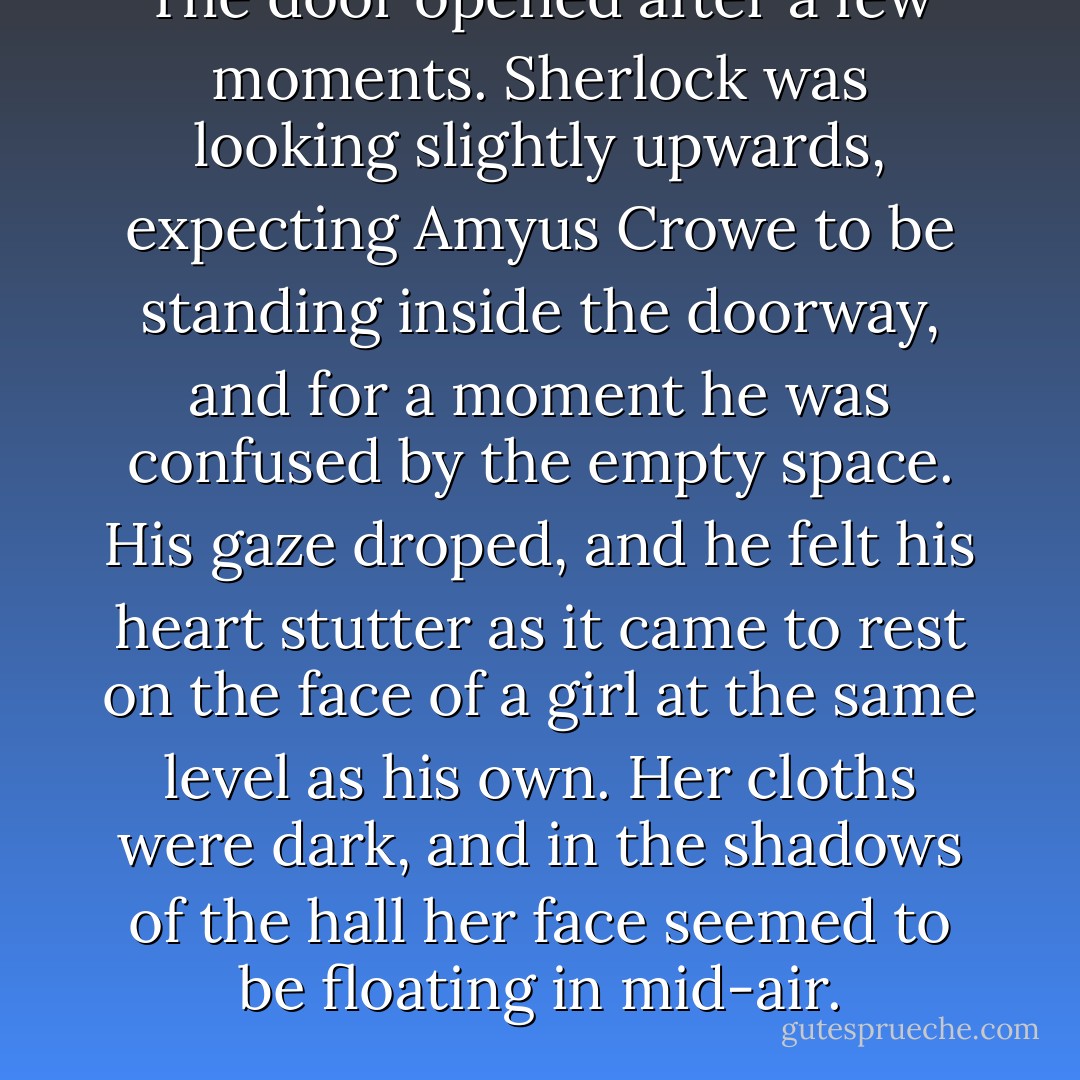 The door opened after a few moments. Sherlock was looking slightly upwards, expecting Amyus Crowe to be standing inside the doorway, and for a moment he was confused by the empty space. His gaze droped, and he felt his heart stutter as it came to rest on the face of a girl at the same level as his own. Her cloths were dark, and in the shadows of the hall her face seemed to be floating in mid-air. - Andrew  Lane