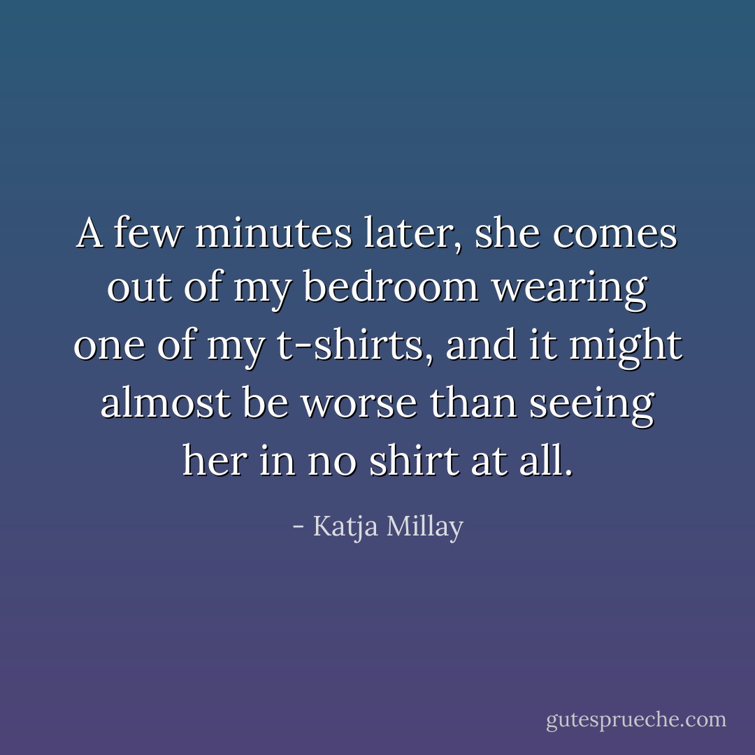 A few minutes later, she comes out of my bedroom wearing one of my t-shirts, and it might almost be worse than seeing her in no shirt at all. - Katja Millay