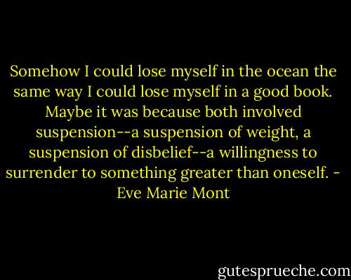 Somehow I could lose myself in the ocean the same way I could lose myself in a good book. Maybe it was because both involved suspension--a suspension of weight, a suspension of disbelief--a willingness to surrender to something greater than oneself. - Eve Marie Mont
