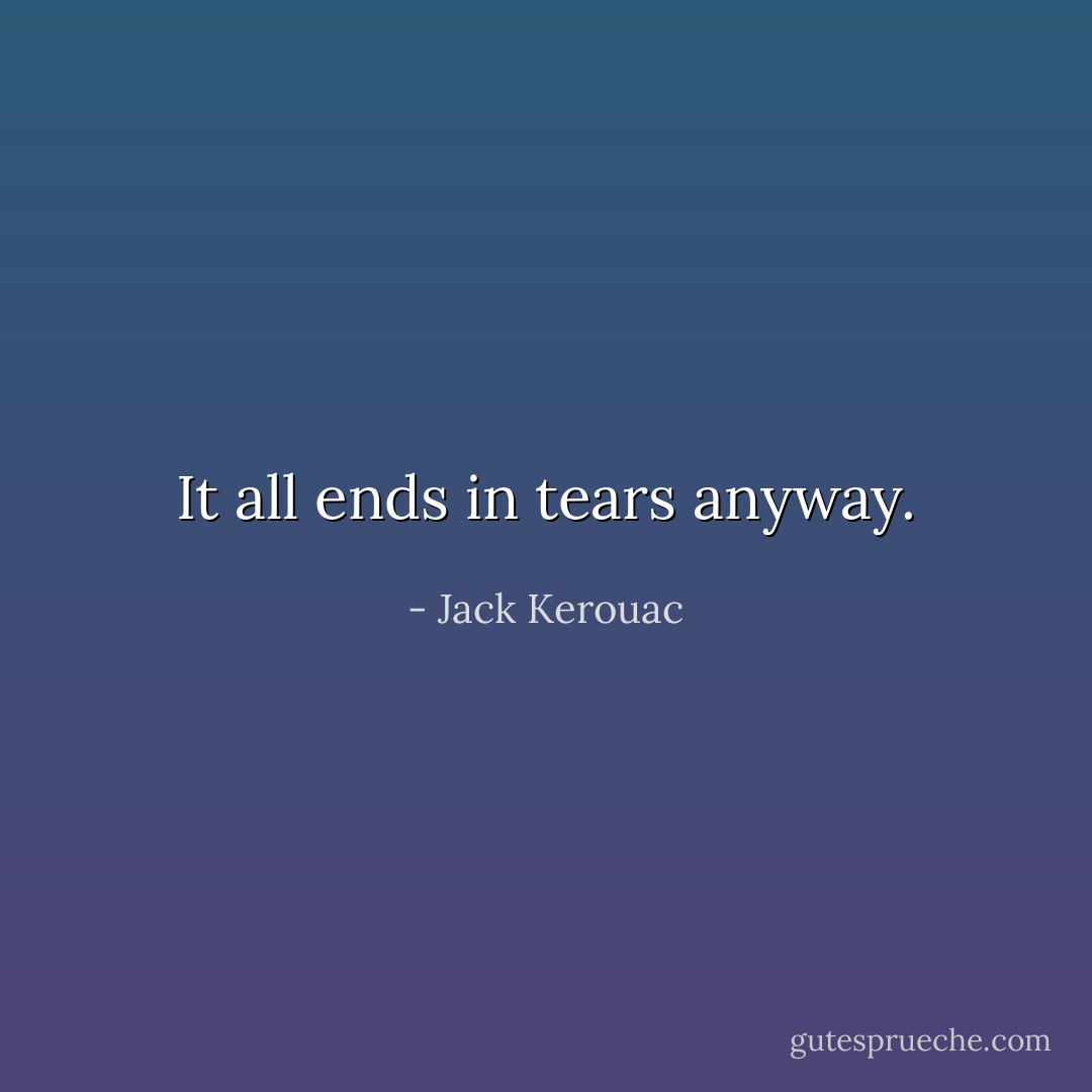 It all ends in tears anyway. - Jack Kerouac