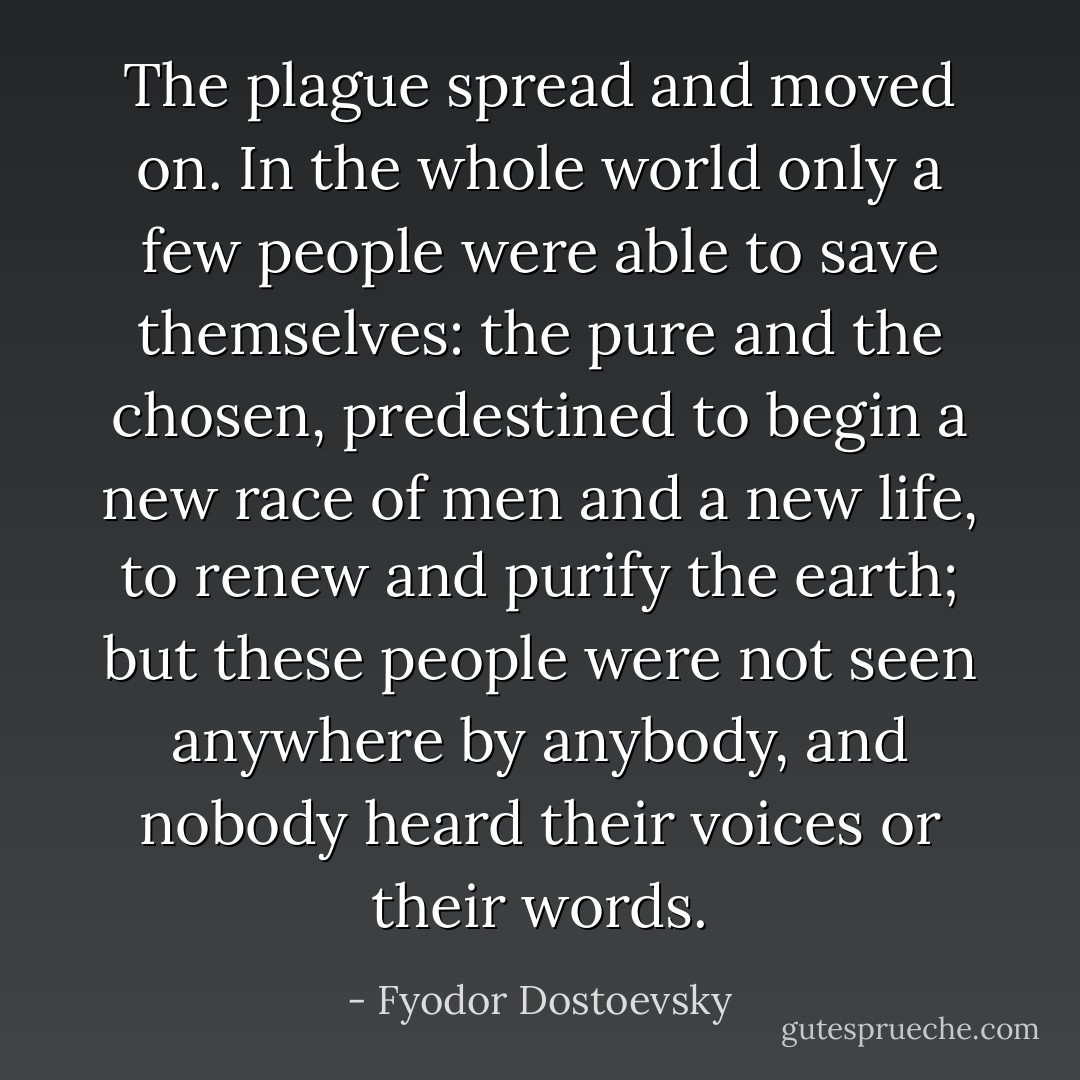 The plague spread and moved on. In the whole world only a few people were able to save themselves: the pure and the chosen, predestined to begin a new race of men and a new life, to renew and purify the earth; but these people were not seen anywhere by anybody, and nobody heard their voices or their words. - Fyodor Dostoevsky
