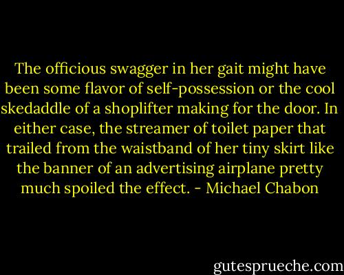 The officious swagger in her gait might have been some flavor of self-possession or the cool skedaddle of a shoplifter making for the door. In either case, the streamer of toilet paper that trailed from the waistband of her tiny skirt like the banner of an advertising airplane pretty much spoiled the effect. - Michael Chabon